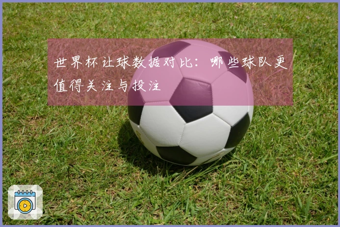 世界杯让球数据对比：哪些球队更值得关注与投注