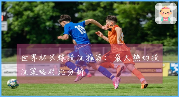 世界杯买球投注推荐：最火热的投注策略对比分析